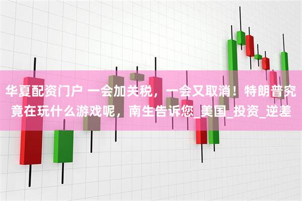 华夏配资门户 一会加关税，一会又取消！特朗普究竟在玩什么游戏呢，南生告诉您_美国_投资_逆差