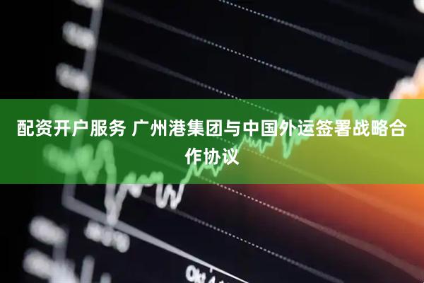 配资开户服务 广州港集团与中国外运签署战略合作协议