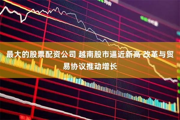 最大的股票配资公司 越南股市逼近新高 改革与贸易协议推动增长