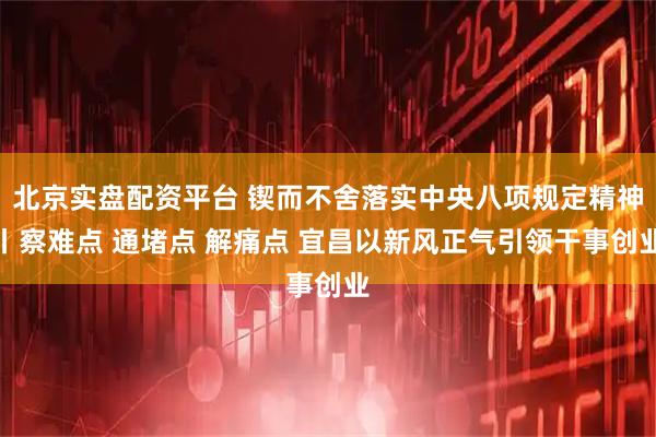 北京实盘配资平台 锲而不舍落实中央八项规定精神丨察难点 通堵点 解痛点 宜昌以新风正气引领干事创业