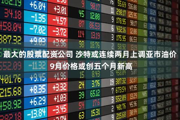 最大的股票配资公司 沙特或连续两月上调亚市油价 9月价格或创五个月新高