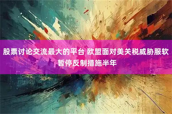 股票讨论交流最大的平台 欧盟面对美关税威胁服软 暂停反制措施半年