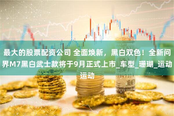 最大的股票配资公司 全面焕新，黑白双色！全新问界M7黑白武士款将于9月正式上市_车型_珊瑚_运动