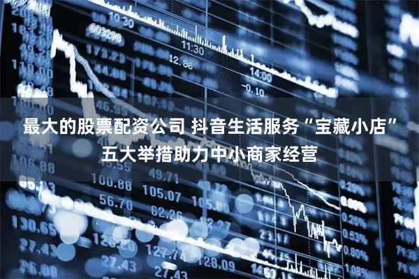 最大的股票配资公司 抖音生活服务“宝藏小店”五大举措助力中小商家经营