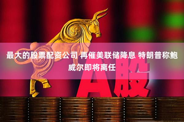 最大的股票配资公司 再催美联储降息 特朗普称鲍威尔即将离任
