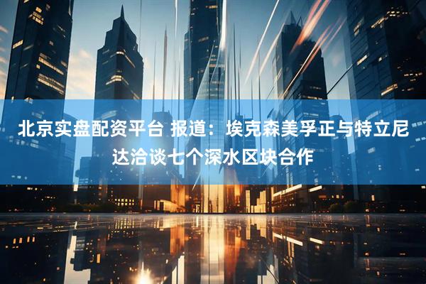 北京实盘配资平台 报道：埃克森美孚正与特立尼达洽谈七个深水区块合作