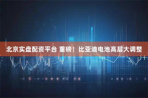 北京实盘配资平台 重磅！比亚迪电池高层大调整