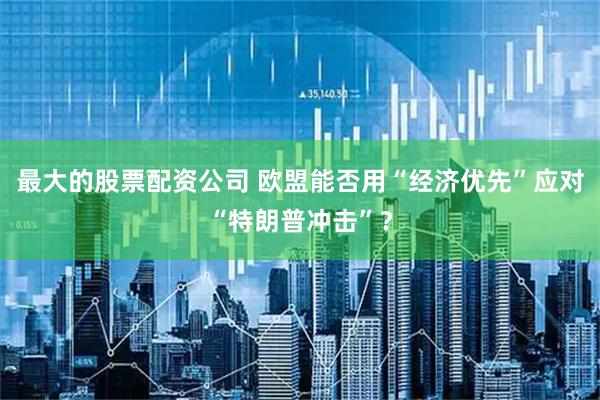 最大的股票配资公司 欧盟能否用“经济优先”应对“特朗普冲击”？