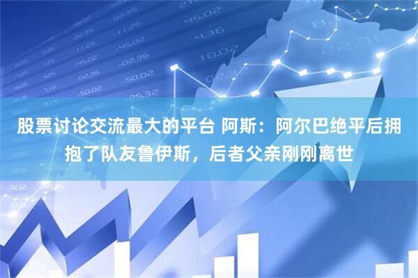 股票讨论交流最大的平台 阿斯：阿尔巴绝平后拥抱了队友鲁伊斯，后者父亲刚刚离世