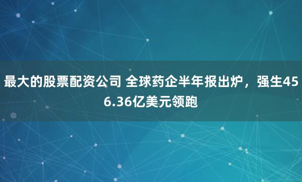 最大的股票配资公司 全球药企半年报出炉，强生456.36亿美元领跑