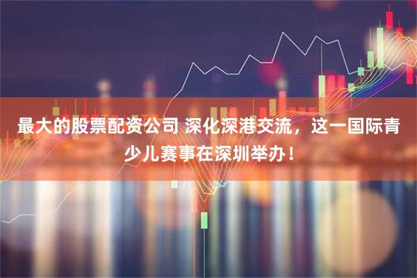 最大的股票配资公司 深化深港交流，这一国际青少儿赛事在深圳举办！