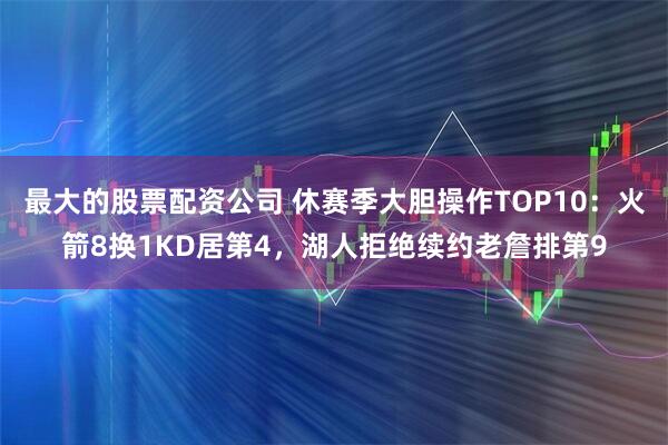 最大的股票配资公司 休赛季大胆操作TOP10：火箭8换1KD居第4，湖人拒绝续约老詹排第9