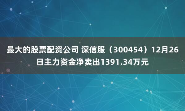 最大的股票配资公司 深信服(300454)12月26日主力资金净卖出1391.34万元