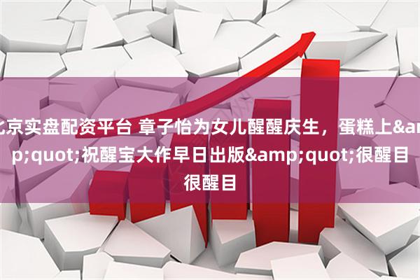 北京实盘配资平台 章子怡为女儿醒醒庆生，蛋糕上"祝醒宝大作早日出版"很醒目