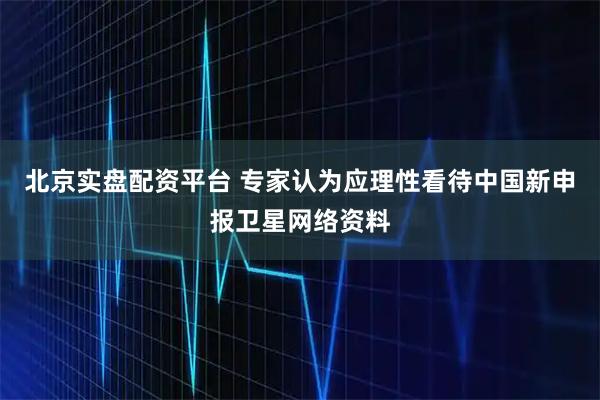 北京实盘配资平台 专家认为应理性看待中国新申报卫星网络资料