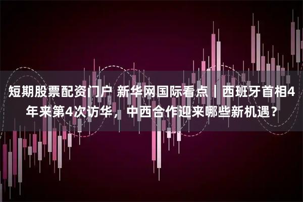 短期股票配资门户 新华网国际看点｜西班牙首相4年来第4次访华，中西合作迎来哪些新机遇？