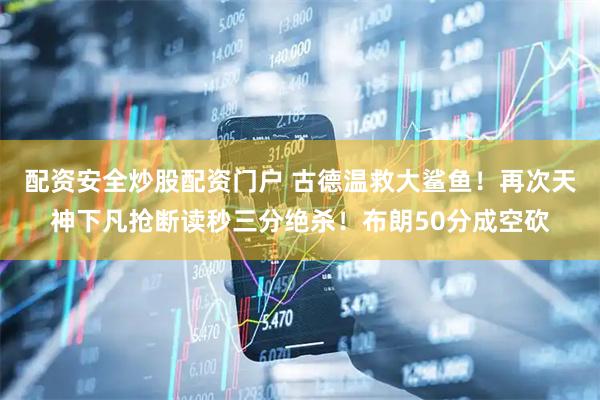 配资安全炒股配资门户 古德温救大鲨鱼！再次天神下凡抢断读秒三分绝杀！布朗50分成空砍