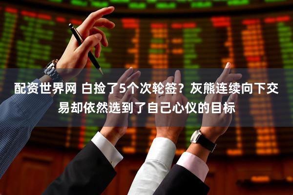 配资世界网 白捡了5个次轮签？灰熊连续向下交易却依然选到了自己心仪的目标
