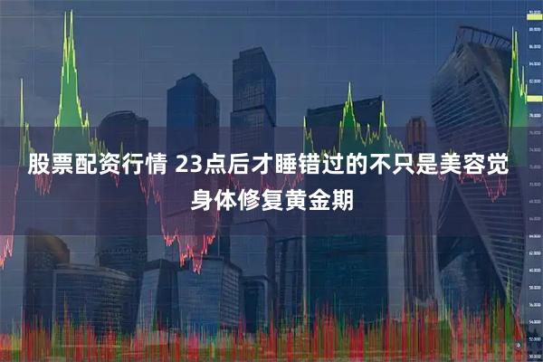 股票配资行情 23点后才睡错过的不只是美容觉 身体修复黄金期