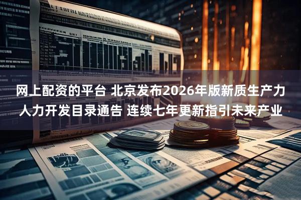 网上配资的平台 北京发布2026年版新质生产力人力开发目录通告 连续七年更新指引未来产业