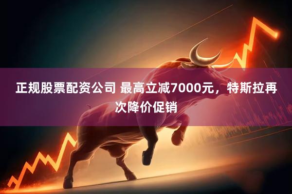 正规股票配资公司 最高立减7000元，特斯拉再次降价促销