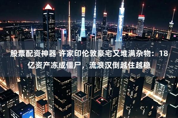 股票配资神器 许家印伦敦豪宅又堆满杂物:18亿资产冻成僵尸,流浪汉倒越住越稳